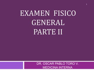 EXAMEN FISICO
GENERAL
PARTE II
DR. OSCAR PABLO TORO V.
MEDICINA INTERNA
1
 