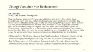 Übung: Verstehen von Rechtstexten
Art 12 BGBEG
Schutz des anderen Vertragsteils
Wird ein Vertrag zwischen Personen geschlossen, die sich in demselben Staat
befinden, so kann sich eine natürliche Person, die nach den Sachvorschriften des
Rechts dieses Staates rechts-, geschäfts- und handlungsfähig wäre, nur dann auf ihre
aus den Sachvorschriften des Rechts eines anderen Staates abgeleitete Rechts-,
Geschäfts- und Handlungsunfähigkeit berufen, wenn der andere Vertragsteil bei
Vertragsabschluß diese Rechts-, Geschäfts- und Handlungsunfähigkeit kannte oder
kennen mußte. Dies gilt nicht für familienrechtliche und erbrechtliche Rechtsgeschäfte
sowie für Verfügungen über ein in einem anderen Staat belegenes Grundstück.
Fiktiver Fall: ein 19-jähriger Libanese kauft in De ein Auto. In Libanon ist man mit 21
Jahren uneingeschränkt geschäftsfähig und darf es ab dem Moment größere
Anschaffungen wie ein Auto tätigen. Können sich die Eltern des Käufers auf die
libanesischen Gesetze berufen und das Geld von Autoverkäufer zurückverlangen?
Copyright: Dipl.-Hdl. Ilona Riesen | IloRi Translations 14
 