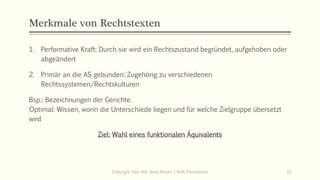 Merkmale von Rechtstexten
1. Performative Kraft: Durch sie wird ein Rechtszustand begründet, aufgehoben oder
abgeändert
2. Primär an die AS gebunden: Zugehörig zu verschiedenen
Rechtssystemen/Rechtskulturen
Bsp.: Bezeichnungen der Gerichte.
Optimal: Wissen, worin die Unterschiede liegen und für welche Zielgruppe übersetzt
wird
Ziel: Wahl eines funktionalen Äquivalents
Copyright: Dipl.-Hdl. Ilona Riesen | IloRi Translations 15
 
