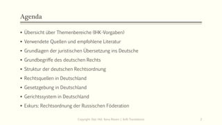 Agenda
▪ Übersicht über Themenbereiche (IHK-Vorgaben)
▪ Verwendete Quellen und empfohlene Literatur
▪ Grundlagen der juristischen Übersetzung ins Deutsche
▪ Grundbegriffe des deutschen Rechts
▪ Struktur der deutschen Rechtsordnung
▪ Rechtsquellen in Deutschland
▪ Gesetzgebung in Deutschland
▪ Gerichtssystem in Deutschland
▪ Exkurs: Rechtsordnung der Russischen Föderation
Copyright: Dipl.-Hdl. Ilona Riesen | IloRi Translations 2
 
