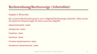 Rechtsordnung/Rechtszweige (Arbeitsblatt)
Aufgabe 2: Wortschatz
Die russische Rechtsordnung kann man in folgende Rechtszweige unterteilen. Bitte suchen
Sie deutsche Entsprechungen für diese russischen Begriffe:
Административное право
Гражданское право
Семейное право
Уголовное право
Уголовно-процессуальное право
Гражданско-процессуальное право
Copyright: Dipl.-Hdl. Ilona Riesen | IloRi Translations 23
 