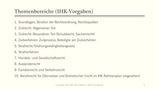 Themenbereiche (IHK-Vorgaben)
Copyright: Dipl.-Hdl. Ilona Riesen | IloRi Translations 3
1. Grundlagen, Struktur der Rechtsordnung, Rechtsquellen
2. Zivilrecht: Allgemeiner Teil
3. Zivilrecht: Besonderer Teil (Schuldrecht, Sachenrecht)
4. Zivilverfahren: Zivilprozess, Beteiligte am Zivilverfahren
5. Strafrecht/Ordnungswidrigkeitengesetz
6. Strafverfahren
7. Handels- und Gesellschaftsrecht
8. Ausländerrecht
9. Familienrecht und Verkehrsrecht
10. Berufsrecht für Übersetzer und Dolmetscher (nicht im IHK-Rahmenplan vorgesehen)
 