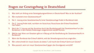 Fragen zur Gesetzgebung in Deutschland
1. Was steht am Anfang eines Gesetzgebungsverfahrens in Deutschland? Was ist der Auslöser?
2. Wer erarbeitet einen Gesetzesentwurf?
3. Die 1. Lesung eines Gesetzesentwurfs/einer Gesetzesvorlage findet im Bundesrat statt.
4. Die 2. Lesung findet statt, nachdem ein Ausschuss/Ausschüsse den Entwurf bearbeitet
hat/haben.
5. Nach der 3. Lesung und der Annahme durch den Bundestag geht der Gesetzesentwurf an den
Bundesrat, in dem weitere Änderungen vorgenommen werden können.
6. Welche zwei Arten von Gesetzen gibt es in Bezug auf die Handhabung der Gesetzesentwürfe im
Bundesrat?
7. Wenn der Bundesrat den Entwurf ablehnt, wird der Verwaltungsausschuss angerufen.
8. Wer unterschreibt ein neues Gesetz als letzte/r und macht den Entwurf damit zum Gesetz?
9. Was passiert, wenn ein neuer Gesetzesentwurf gegen das Grundgesetz verstößt?
Copyright: Dipl.-Hdl. Ilona Riesen | IloRi Translations 35
 
