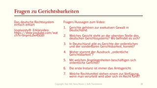 Fragen zu Gerichtsbarkeiten
Das deutsche Rechtssystem
einfach erklärt
(explainity® Erklärvideo:
https://www.youtube.com/wat
ch?v=bnpmLdw4SG0)
Copyright: Dipl.-Hdl. Ilona Riesen | IloRi Translations 38
Fragen/Aussagen zum Video:
1. Gerichte gehören zur exekutiven Gewalt in
Deutschland.
2. Welches Gericht steht an der obersten Stelle des
deutschen Gerichtssystems? Wo befindet es sich?
3. In Deutschland gibt es Gerichte der ordentlichen
und der sonderbaren Gerichtsbarkeit, korrekt?
4. Woher stammt der Ausdruck „ordentliche
Gerichtsbarkeit“?
5. Mit welchen Angelegenheiten beschäftigen sich
ordentliche Gerichte?
6. Die erste Instanz ist immer das Amtsgericht.
7. Welche Rechtsmittel stehen einem zur Verfügung,
wenn man verurteilt wird aber sich im Recht fühlt?
 