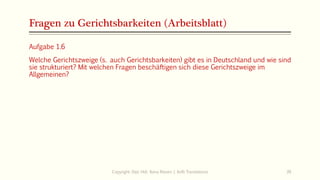 Fragen zu Gerichtsbarkeiten (Arbeitsblatt)
Copyright: Dipl.-Hdl. Ilona Riesen | IloRi Translations 39
Aufgabe 1.6
Welche Gerichtszweige (s. auch Gerichtsbarkeiten) gibt es in Deutschland und wie sind
sie strukturiert? Mit welchen Fragen beschäftigen sich diese Gerichtszweige im
Allgemeinen?
 