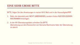 EINE SEHR GROßE BITTE
BITTE, folgen Sie den Anweisungen in meiner HA-E-Mail und in der Hausaufgabe!!!!!!!!!
1. Datei, die übersetzt wird, NICHT UMBENNENEN, sondern hinten NUR DEN EIGENEN
NACHNAMEN hinzufügen.
2. In der HA-Übersetzungsdatei schreiben Sie BITTE:
Übersetzung aus dem Russischen von Vorname Nachname (über der Übersetzung
ist üblich)
Copyright: Dipl.-Hdl. Ilona Riesen | IloRi Translations 53
 