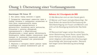 Übung 1: Übersetzung einer Verfassungsnorm
Конституция РФ: Статья 19
1. Все равны перед законом и судом.
2. Государство гарантирует равенство прав и
свобод человека и гражданина независимо от
пола, расы, национальности, языка,
происхождения, имущественного и
должностного положения, места жительства,
отношения к религии, убеждений,
принадлежности к общественным
объединениям, а также других обстоятельств.
Запрещаются любые формы ограничения прав
граждан по признакам социальной, расовой,
национальной, языковой или религиозной
принадлежности.
3. Мужчина и женщина имеют равные права
и свободы и равные возможности для их
реализации.
Referenz: Art 3 Grundgesetz der BRD
(1) Alle Menschen sind vor dem Gesetz gleich.
(2) Männer und Frauen sind gleichberechtigt. Der
Staat fördert die tatsächliche Durchsetzung der
Gleichberechtigung von Frauen und Männern und
wirkt auf die Beseitigung bestehender Nachteile
hin.
(3) Niemand darf wegen seines Geschlechtes,
seiner Abstammung, seiner Rasse, seiner Sprache,
seiner Heimat und Herkunft, seines Glaubens,
seiner religiösen oder politischen Anschauungen
benachteiligt oder bevorzugt werden. Niemand
darf wegen seiner Behinderung benachteiligt
werden.
Copyright: Dipl.-Hdl. Ilona Riesen | IloRi Translations 56
 