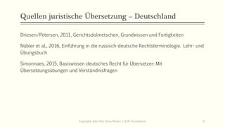 Quellen juristische Übersetzung – Deutschland
Driesen/Petersen, 2011, Gerichtsdolmetschen, Grundwissen und Fertigkeiten
Nübler et al., 2016, Einführung in die russisch-deutsche Rechtsterminologie. Lehr- und
Übungsbuch
Simonnaes, 2015, Basiswissen deutsches Recht für Übersetzer: Mit
Übersetzungsübungen und Verständnisfragen
Copyright: Dipl.-Hdl. Ilona Riesen | IloRi Translations 6
 