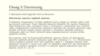 Übung 3: Übersetzung
Copyright: Dipl.-Hdl. Ilona Riesen | IloRi Translations 61
▪ Übersetzen bitte folgenden Text ins Deutsche
Обеспечение единства судебной практики
В Германии сосуществуют 5 ветвей судебной власти, каждая из которых имеет свой
суд высшей инстанции. Таким образом, Германия обходится без единого Верховного
Суда, который бы имел последнее слово в толковании и применении всех аспектов
права. Следовательно, теоретически возможен сценарий, при котором различные суды
высшей инстанции примут разные решения в отношении правовых вопросов,
касающихся двух или более областей права, подведомственных разным ветвям
судебной системы.
Для решения этой (потенциальной) проблемы согласно Закону об обеспечении
единства судебной практики верховных судов ФРГ, указанных в ч. 1 ст. 95 Основного
закона, создается Единый сенат этих верховных судов в г. Карлсруэ. Единый сенат
принимает решения в случае, если один из верховных судов ФРГ при рассмотрении
правового вопроса планирует отступить от решения другого верховного суда или
Единого сената (п. 1 § 2).
 