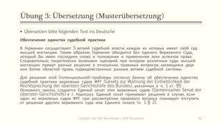 Übung 3: Übersetzung (Musterübersetzung)
Copyright: Dipl.-Hdl. Ilona Riesen | IloRi Translations 62
▪ Übersetzen bitte folgenden Text ins Deutsche
Обеспечение единства судебной практики
В Германии сосуществуют 5 ветвей судебной власти, каждая из которых имеет свой суд
высшей инстанции. Таким образом, Германия обходится без единого Верховного Суда,
который бы имел последнее слово в толковании и применении всех аспектов права.
Следовательно, теоретически возможен сценарий, при котором различные суды высшей
инстанции примут разные решения в отношении правовых вопросов, касающихся двух
или более областей права, подведомственных разным ветвям судебной системы.
Для решения этой (потенциальной) проблемы согласно Закону об обеспечении единства
судебной практики верховных судов ФРГ (Gesetz zur Wahrung der Einheitlichkeit der
Rechtsprechung der obersten Gerichtshöfe des Bundes), указанных в ч. 1 ст. 95
Основного закона, создается Единый сенат этих верховных судов (Gemeinsamer Senat der
obersten Gerichtshöfe) в г. Карлсруэ. Единый сенат принимает решения в случае, если
один из верховных судов ФРГ при рассмотрении правового вопроса планирует отступить
от решения другого верховного суда или Единого сената (п. 1 § 2).
 