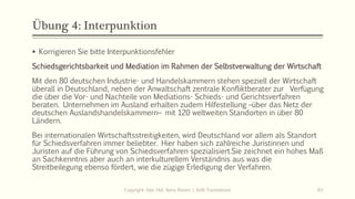 Übung 4: Interpunktion
Copyright: Dipl.-Hdl. Ilona Riesen | IloRi Translations 63
▪ Korrigieren Sie bitte Interpunktionsfehler
Schiedsgerichtsbarkeit und Mediation im Rahmen der Selbstverwaltung der Wirtschaft
Mit den 80 deutschen Industrie- und Handelskammern stehen speziell der Wirtschaft
überall in Deutschland, neben der Anwaltschaft zentrale Konfliktberater zur Verfügung
die über die Vor- und Nachteile von Mediations- Schieds- und Gerichtsverfahren
beraten. Unternehmen im Ausland erhalten zudem Hilfestellung –über das Netz der
deutschen Auslandshandelskammern– mit 120 weltweiten Standorten in über 80
Ländern.
Bei internationalen Wirtschaftsstreitigkeiten, wird Deutschland vor allem als Standort
für Schiedsverfahren immer beliebter. Hier haben sich zahlreiche Juristinnen und
Juristen auf die Führung von Schiedsverfahren spezialisiert.Sie zeichnet ein hohes Maß
an Sachkenntnis aber auch an interkulturellem Verständnis aus was die
Streitbeilegung ebenso fördert, wie die zügige Erledigung der Verfahren.
 