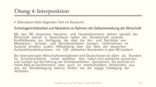 Übung 4: Interpunktion
Copyright: Dipl.-Hdl. Ilona Riesen | IloRi Translations 64
▪ Übersetzen bitte folgenden Text ins Deutsche
Schiedsgerichtsbarkeit und Mediation im Rahmen der Selbstverwaltung der Wirtschaft
Mit den 80 deutschen Industrie- und Handelskammern stehen speziell der
Wirtschaft überall in Deutschland neben der Anwaltschaft zentrale
Konfliktberater zur Verfügung, die über die Vor- und Nachteile von
Mediations-, Schieds- und Gerichtsverfahren beraten. Unternehmen im
Ausland erhalten zudem Hilfestellung über das Netz der deutschen
Auslandshandelskammern mit 120 weltweiten Standorten in über 80 Ländern.
Bei internationalen Wirtschaftsstreitigkeiten wird Deutschland vor allem als Standort
für Schiedsverfahren immer beliebter. Hier haben sich zahlreiche Juristinnen
und Juristen auf die Führung von Schiedsverfahren spezialisiert. Sie zeichnet ein
hohes Maß an Sachkenntnis aber auch an interkulturellem Verständnis aus,
was die Streitbeilegung ebenso fördert wie die zügige Erledigung der
Verfahren.
 