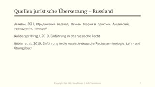 Quellen juristische Übersetzung – Russland
Левитан, 2011, Юридический перевод. Основы теории и практики. Английский,
французский, немецкий
Nußberger (Hrsg.), 2010, Einführung in das russische Recht
Nübler et al., 2016, Einführung in die russisch-deutsche Rechtsterminologie. Lehr- und
Übungsbuch
Copyright: Dipl.-Hdl. Ilona Riesen | IloRi Translations 7
 