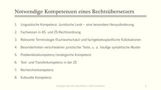 Notwendige Kompetenzen eines Rechtsübersetzers
1. Linguistische Kompetenz: Juristische Lexik – eine besondere Herausforderung
2. Fachwissen in AS- und ZS-Rechtsordnung
3. Relevante Terminologie (Fachwortschatz) und fachgebietsspezifische Kollokationen
4. Besonderheiten verschiedener juristischer Texte, u. a. häufige syntaktische Muster
5. Problemlösekompetenz/strategische Kompetenz
6. Text- und Transferkompetenz in der ZS
7. Recherchierkompetenz
8. Kulturelle Kompetenz
Copyright: Dipl.-Hdl. Ilona Riesen | IloRi Translations 8
 