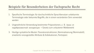 Beispiele für Besonderheiten der Fachsprache Recht
1. Spezifische Terminologie: für durchschnittliche Sprachbenutzer unbekannte
Terminologie oder bekannte Begriffe, die in einem veränderten Sinn verwendet
werden
2. Ungewöhnliche Verwendung bestimmter Präpositionen, z. B. Закон от
недобросовестной конкуренции = Gesetz zum unlauteren Wettbewerb
3. Häufige syntaktische Muster: Passivkonstruktionen, Nominalisierung (Nominalstil),
erweiterte vorangestellte Attribute & Kollokationen, Partizipien
Copyright: Dipl.-Hdl. Ilona Riesen | IloRi Translations 9
 