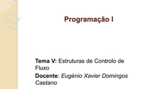 Programação I
Tema V: Estruturas de Controlo de
Fluxo
Docente: Eugénio Xavier Domingos
Caetano
 