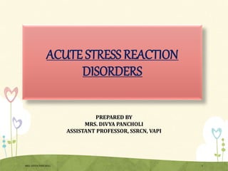 ACUTE STRESS REACTION
DISORDERS
PREPARED BY
MRS. DIVYA PANCHOLI
ASSISTANT PROFESSOR, SSRCN, VAPI
MRS. DIVYA PANCHOLI 1
 