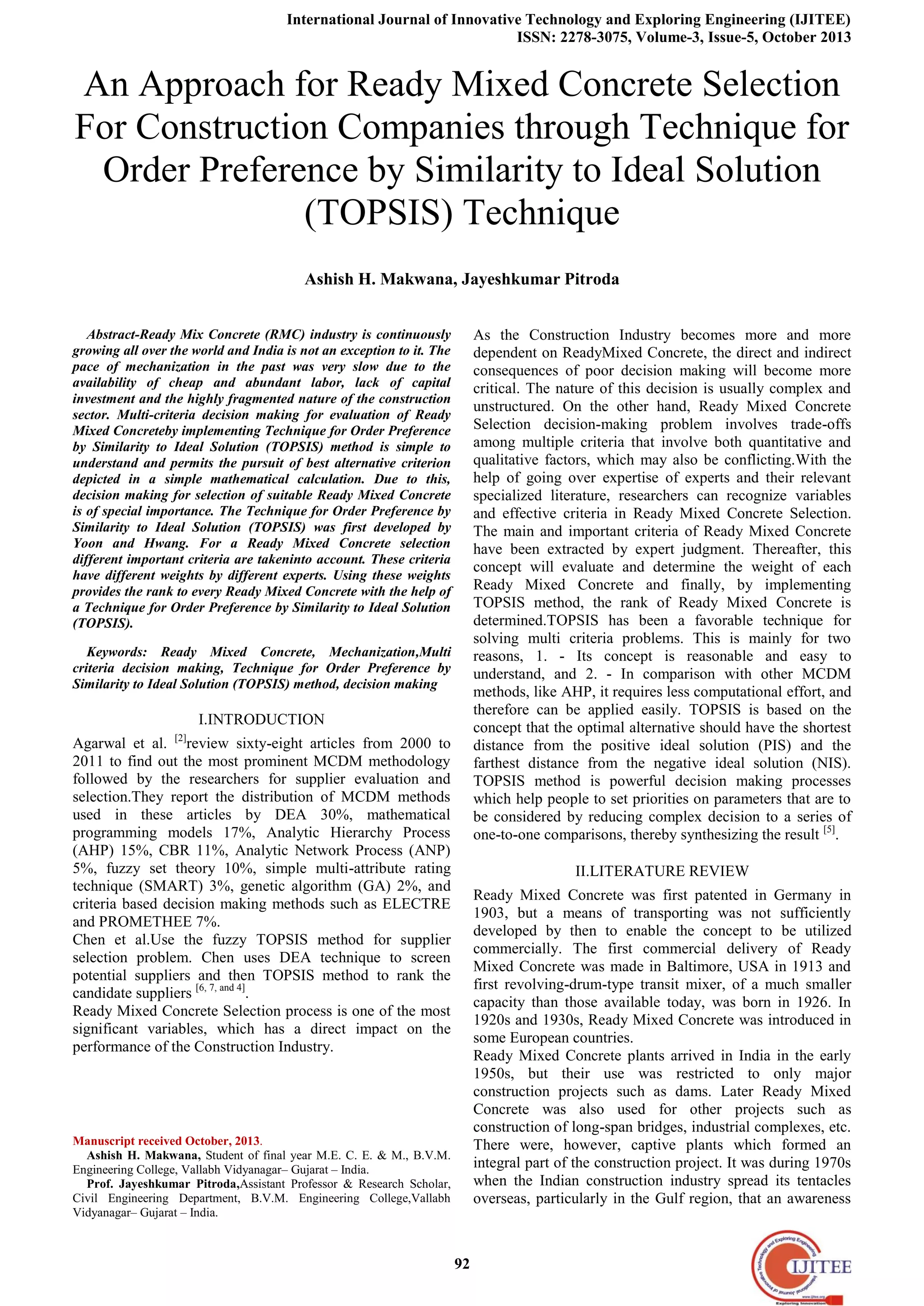 International Journal of Innovative Technology and Exploring Engineering (IJITEE)
ISSN: 2278-3075, Volume-3, Issue-5, October 2013
92
An Approach for Ready Mixed Concrete Selection
For Construction Companies through Technique for
Order Preference by Similarity to Ideal Solution
(TOPSIS) Technique
Ashish H. Makwana, Jayeshkumar Pitroda
Abstract-Ready Mix Concrete (RMC) industry is continuously
growing all over the world and India is not an exception to it. The
pace of mechanization in the past was very slow due to the
availability of cheap and abundant labor, lack of capital
investment and the highly fragmented nature of the construction
sector. Multi-criteria decision making for evaluation of Ready
Mixed Concreteby implementing Technique for Order Preference
by Similarity to Ideal Solution (TOPSIS) method is simple to
understand and permits the pursuit of best alternative criterion
depicted in a simple mathematical calculation. Due to this,
decision making for selection of suitable Ready Mixed Concrete
is of special importance. The Technique for Order Preference by
Similarity to Ideal Solution (TOPSIS) was first developed by
Yoon and Hwang. For a Ready Mixed Concrete selection
different important criteria are takeninto account. These criteria
have different weights by different experts. Using these weights
provides the rank to every Ready Mixed Concrete with the help of
a Technique for Order Preference by Similarity to Ideal Solution
(TOPSIS).
Keywords: Ready Mixed Concrete, Mechanization,Multi
criteria decision making, Technique for Order Preference by
Similarity to Ideal Solution (TOPSIS) method, decision making
I.INTRODUCTION
Agarwal et al. [2]
review sixty-eight articles from 2000 to
2011 to find out the most prominent MCDM methodology
followed by the researchers for supplier evaluation and
selection.They report the distribution of MCDM methods
used in these articles by DEA 30%, mathematical
programming models 17%, Analytic Hierarchy Process
(AHP) 15%, CBR 11%, Analytic Network Process (ANP)
5%, fuzzy set theory 10%, simple multi-attribute rating
technique (SMART) 3%, genetic algorithm (GA) 2%, and
criteria based decision making methods such as ELECTRE
and PROMETHEE 7%.
Chen et al.Use the fuzzy TOPSIS method for supplier
selection problem. Chen uses DEA technique to screen
potential suppliers and then TOPSIS method to rank the
candidate suppliers [6, 7, and 4]
.
Ready Mixed Concrete Selection process is one of the most
significant variables, which has a direct impact on the
performance of the Construction Industry.
Manuscript received October, 2013.
Ashish H. Makwana, Student of final year M.E. C. E. & M., B.V.M.
Engineering College, Vallabh Vidyanagar– Gujarat – India.
Prof. Jayeshkumar Pitroda,Assistant Professor & Research Scholar,
Civil Engineering Department, B.V.M. Engineering College,Vallabh
Vidyanagar– Gujarat – India.
As the Construction Industry becomes more and more
dependent on ReadyMixed Concrete, the direct and indirect
consequences of poor decision making will become more
critical. The nature of this decision is usually complex and
unstructured. On the other hand, Ready Mixed Concrete
Selection decision-making problem involves trade-offs
among multiple criteria that involve both quantitative and
qualitative factors, which may also be conflicting.With the
help of going over expertise of experts and their relevant
specialized literature, researchers can recognize variables
and effective criteria in Ready Mixed Concrete Selection.
The main and important criteria of Ready Mixed Concrete
have been extracted by expert judgment. Thereafter, this
concept will evaluate and determine the weight of each
Ready Mixed Concrete and finally, by implementing
TOPSIS method, the rank of Ready Mixed Concrete is
determined.TOPSIS has been a favorable technique for
solving multi criteria problems. This is mainly for two
reasons, 1. - Its concept is reasonable and easy to
understand, and 2. - In comparison with other MCDM
methods, like AHP, it requires less computational effort, and
therefore can be applied easily. TOPSIS is based on the
concept that the optimal alternative should have the shortest
distance from the positive ideal solution (PIS) and the
farthest distance from the negative ideal solution (NIS).
TOPSIS method is powerful decision making processes
which help people to set priorities on parameters that are to
be considered by reducing complex decision to a series of
one-to-one comparisons, thereby synthesizing the result [5]
.
II.LITERATURE REVIEW
Ready Mixed Concrete was first patented in Germany in
1903, but a means of transporting was not sufficiently
developed by then to enable the concept to be utilized
commercially. The first commercial delivery of Ready
Mixed Concrete was made in Baltimore, USA in 1913 and
first revolving-drum-type transit mixer, of a much smaller
capacity than those available today, was born in 1926. In
1920s and 1930s, Ready Mixed Concrete was introduced in
some European countries.
Ready Mixed Concrete plants arrived in India in the early
1950s, but their use was restricted to only major
construction projects such as dams. Later Ready Mixed
Concrete was also used for other projects such as
construction of long-span bridges, industrial complexes, etc.
There were, however, captive plants which formed an
integral part of the construction project. It was during 1970s
when the Indian construction industry spread its tentacles
overseas, particularly in the Gulf region, that an awareness
 