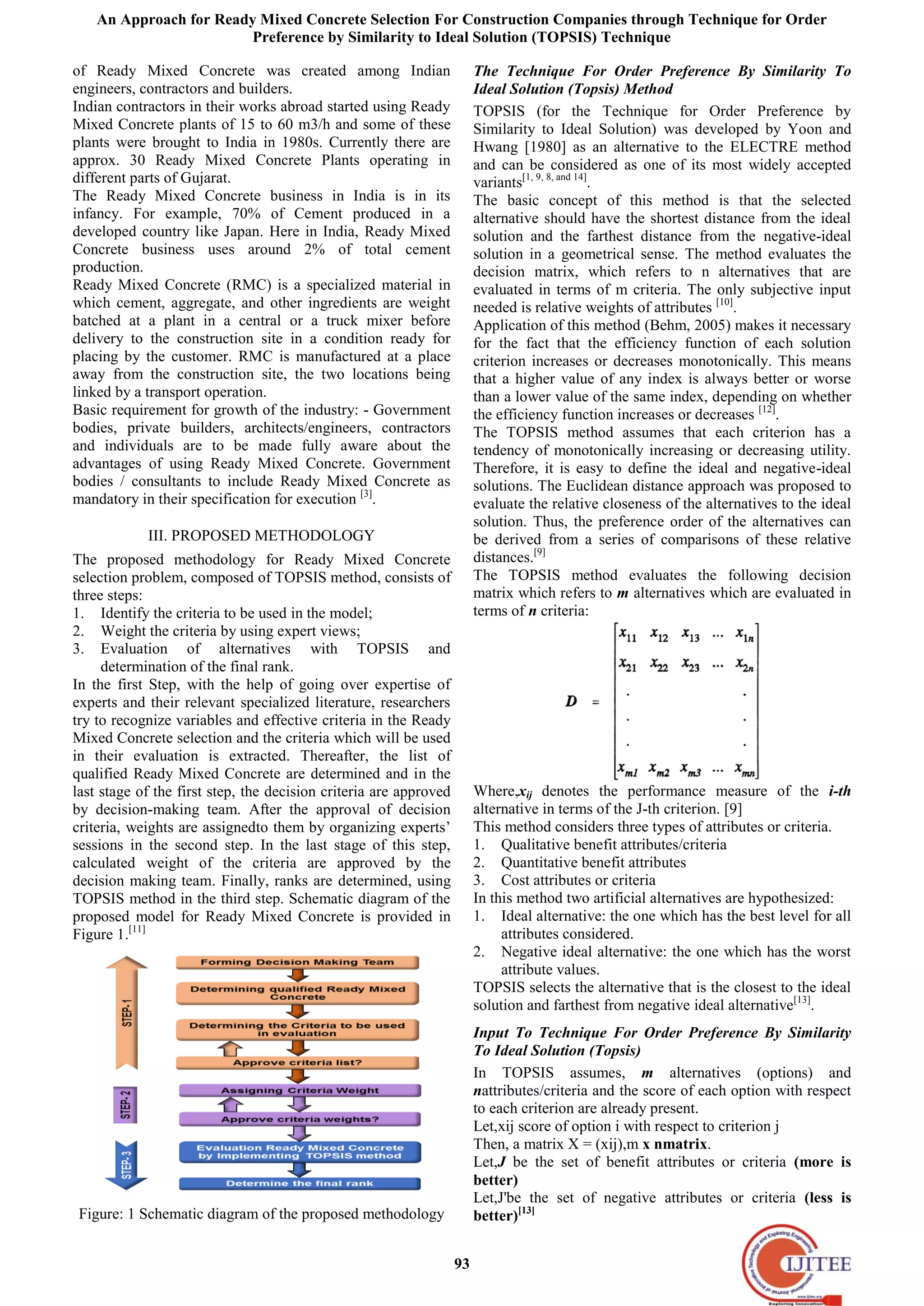 An Approach for Ready Mixed Concrete Selection For Construction Companies through Technique for Order
Preference by Similarity to Ideal Solution (TOPSIS) Technique
93
of Ready Mixed Concrete was created among Indian
engineers, contractors and builders.
Indian contractors in their works abroad started using Ready
Mixed Concrete plants of 15 to 60 m3/h and some of these
plants were brought to India in 1980s. Currently there are
approx. 30 Ready Mixed Concrete Plants operating in
different parts of Gujarat.
The Ready Mixed Concrete business in India is in its
infancy. For example, 70% of Cement produced in a
developed country like Japan. Here in India, Ready Mixed
Concrete business uses around 2% of total cement
production.
Ready Mixed Concrete (RMC) is a specialized material in
which cement, aggregate, and other ingredients are weight
batched at a plant in a central or a truck mixer before
delivery to the construction site in a condition ready for
placing by the customer. RMC is manufactured at a place
away from the construction site, the two locations being
linked by a transport operation.
Basic requirement for growth of the industry: - Government
bodies, private builders, architects/engineers, contractors
and individuals are to be made fully aware about the
advantages of using Ready Mixed Concrete. Government
bodies / consultants to include Ready Mixed Concrete as
mandatory in their specification for execution [3]
.
III. PROPOSED METHODOLOGY
The proposed methodology for Ready Mixed Concrete
selection problem, composed of TOPSIS method, consists of
three steps:
1. Identify the criteria to be used in the model;
2. Weight the criteria by using expert views;
3. Evaluation of alternatives with TOPSIS and
determination of the final rank.
In the first Step, with the help of going over expertise of
experts and their relevant specialized literature, researchers
try to recognize variables and effective criteria in the Ready
Mixed Concrete selection and the criteria which will be used
in their evaluation is extracted. Thereafter, the list of
qualified Ready Mixed Concrete are determined and in the
last stage of the first step, the decision criteria are approved
by decision-making team. After the approval of decision
criteria, weights are assignedto them by organizing experts’
sessions in the second step. In the last stage of this step,
calculated weight of the criteria are approved by the
decision making team. Finally, ranks are determined, using
TOPSIS method in the third step. Schematic diagram of the
proposed model for Ready Mixed Concrete is provided in
Figure 1.[11]
Figure: 1 Schematic diagram of the proposed methodology
The Technique For Order Preference By Similarity To
Ideal Solution (Topsis) Method
TOPSIS (for the Technique for Order Preference by
Similarity to Ideal Solution) was developed by Yoon and
Hwang [1980] as an alternative to the ELECTRE method
and can be considered as one of its most widely accepted
variants[1, 9, 8, and 14]
.
The basic concept of this method is that the selected
alternative should have the shortest distance from the ideal
solution and the farthest distance from the negative-ideal
solution in a geometrical sense. The method evaluates the
decision matrix, which refers to n alternatives that are
evaluated in terms of m criteria. The only subjective input
needed is relative weights of attributes [10]
.
Application of this method (Behm, 2005) makes it necessary
for the fact that the efficiency function of each solution
criterion increases or decreases monotonically. This means
that a higher value of any index is always better or worse
than a lower value of the same index, depending on whether
the efficiency function increases or decreases [12]
.
The TOPSIS method assumes that each criterion has a
tendency of monotonically increasing or decreasing utility.
Therefore, it is easy to define the ideal and negative-ideal
solutions. The Euclidean distance approach was proposed to
evaluate the relative closeness of the alternatives to the ideal
solution. Thus, the preference order of the alternatives can
be derived from a series of comparisons of these relative
distances.[9]
The TOPSIS method evaluates the following decision
matrix which refers to m alternatives which are evaluated in
terms of n criteria:
Where,xij denotes the performance measure of the i-th
alternative in terms of the J-th criterion. [9]
This method considers three types of attributes or criteria.
1. Qualitative benefit attributes/criteria
2. Quantitative benefit attributes
3. Cost attributes or criteria
In this method two artificial alternatives are hypothesized:
1. Ideal alternative: the one which has the best level for all
attributes considered.
2. Negative ideal alternative: the one which has the worst
attribute values.
TOPSIS selects the alternative that is the closest to the ideal
solution and farthest from negative ideal alternative[13]
.
Input To Technique For Order Preference By Similarity
To Ideal Solution (Topsis)
In TOPSIS assumes, m alternatives (options) and
nattributes/criteria and the score of each option with respect
to each criterion are already present.
Let,xij score of option i with respect to criterion j
Then, a matrix X = (xij),m x nmatrix.
Let,J be the set of benefit attributes or criteria (more is
better)
Let,J'be the set of negative attributes or criteria (less is
better)[13]
 
