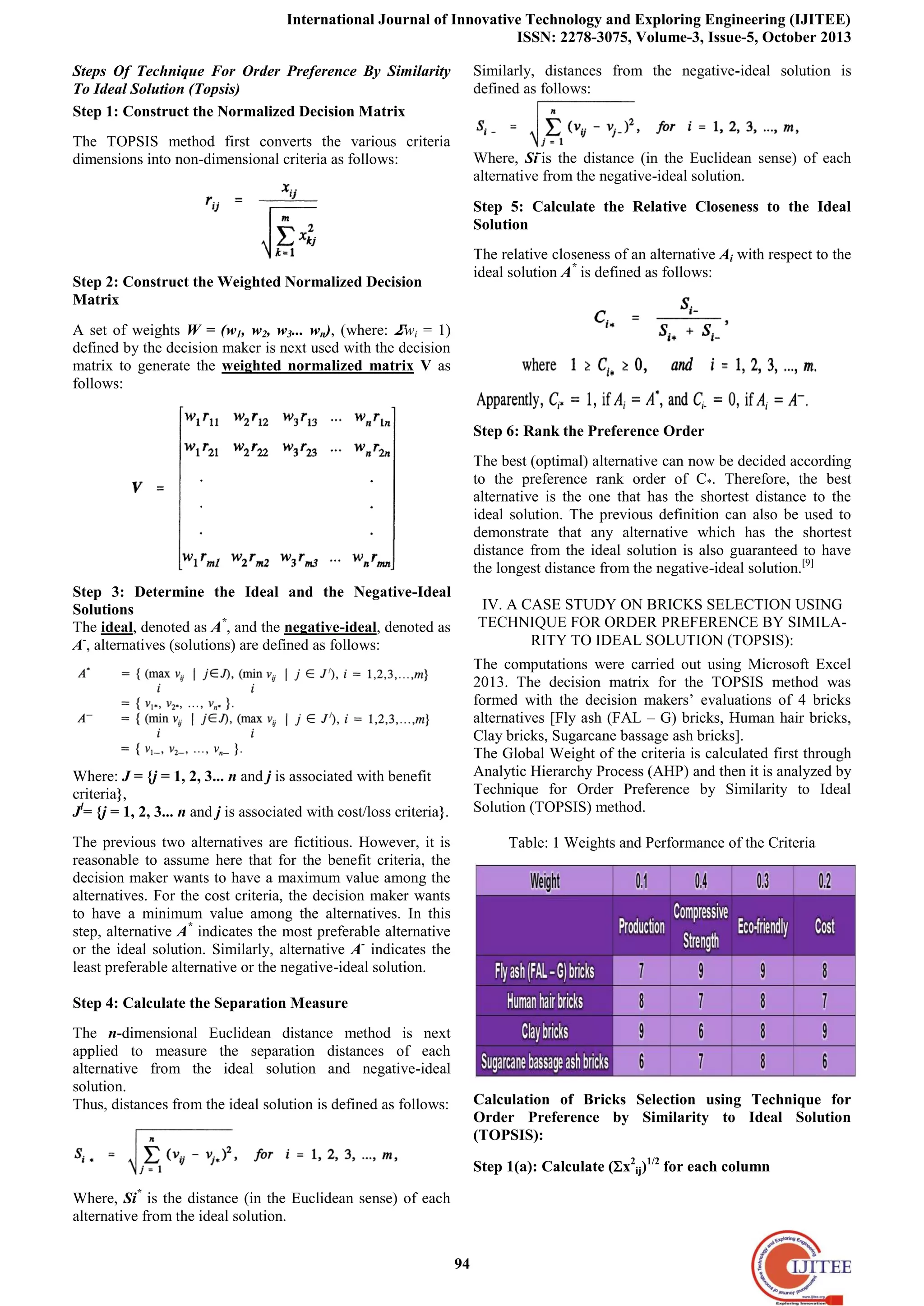 International Journal of Innovative Technology and Exploring Engineering (IJITEE)
ISSN: 2278-3075, Volume-3, Issue-5, October 2013
94
Steps Of Technique For Order Preference By Similarity
To Ideal Solution (Topsis)
Step 1: Construct the Normalized Decision Matrix
The TOPSIS method first converts the various criteria
dimensions into non-dimensional criteria as follows:
Step 2: Construct the Weighted Normalized Decision
Matrix
A set of weights W = (w1, w2, w3... wn), (where: wi = 1)
defined by the decision maker is next used with the decision
matrix to generate the weighted normalized matrix V as
follows:
Step 3: Determine the Ideal and the Negative-Ideal
Solutions
The ideal, denoted as A*
, and the negative-ideal, denoted as
A-
, alternatives (solutions) are defined as follows:
Where: J = {j = 1, 2, 3... n and j is associated with benefit
criteria},
Jl
= {j = 1, 2, 3... n and j is associated with cost/loss criteria}.
The previous two alternatives are fictitious. However, it is
reasonable to assume here that for the benefit criteria, the
decision maker wants to have a maximum value among the
alternatives. For the cost criteria, the decision maker wants
to have a minimum value among the alternatives. In this
step, alternative A*
indicates the most preferable alternative
or the ideal solution. Similarly, alternative A-
indicates the
least preferable alternative or the negative-ideal solution.
Step 4: Calculate the Separation Measure
The n-dimensional Euclidean distance method is next
applied to measure the separation distances of each
alternative from the ideal solution and negative-ideal
solution.
Thus, distances from the ideal solution is defined as follows:
Where, Si*
is the distance (in the Euclidean sense) of each
alternative from the ideal solution.
Similarly, distances from the negative-ideal solution is
defined as follows:
Where, Si-
is the distance (in the Euclidean sense) of each
alternative from the negative-ideal solution.
Step 5: Calculate the Relative Closeness to the Ideal
Solution
The relative closeness of an alternative Ai with respect to the
ideal solution A*
is defined as follows:
Step 6: Rank the Preference Order
The best (optimal) alternative can now be decided according
to the preference rank order of C*. Therefore, the best
alternative is the one that has the shortest distance to the
ideal solution. The previous definition can also be used to
demonstrate that any alternative which has the shortest
distance from the ideal solution is also guaranteed to have
the longest distance from the negative-ideal solution.[9]
IV. A CASE STUDY ON BRICKS SELECTION USING
TECHNIQUE FOR ORDER PREFERENCE BY SIMILA-
RITY TO IDEAL SOLUTION (TOPSIS):
The computations were carried out using Microsoft Excel
2013. The decision matrix for the TOPSIS method was
formed with the decision makers’ evaluations of 4 bricks
alternatives [Fly ash (FAL – G) bricks, Human hair bricks,
Clay bricks, Sugarcane bassage ash bricks].
The Global Weight of the criteria is calculated first through
Analytic Hierarchy Process (AHP) and then it is analyzed by
Technique for Order Preference by Similarity to Ideal
Solution (TOPSIS) method.
Table: 1 Weights and Performance of the Criteria
Calculation of Bricks Selection using Technique for
Order Preference by Similarity to Ideal Solution
(TOPSIS):
Step 1(a): Calculate (x2
ij)1/2
for each column
 
