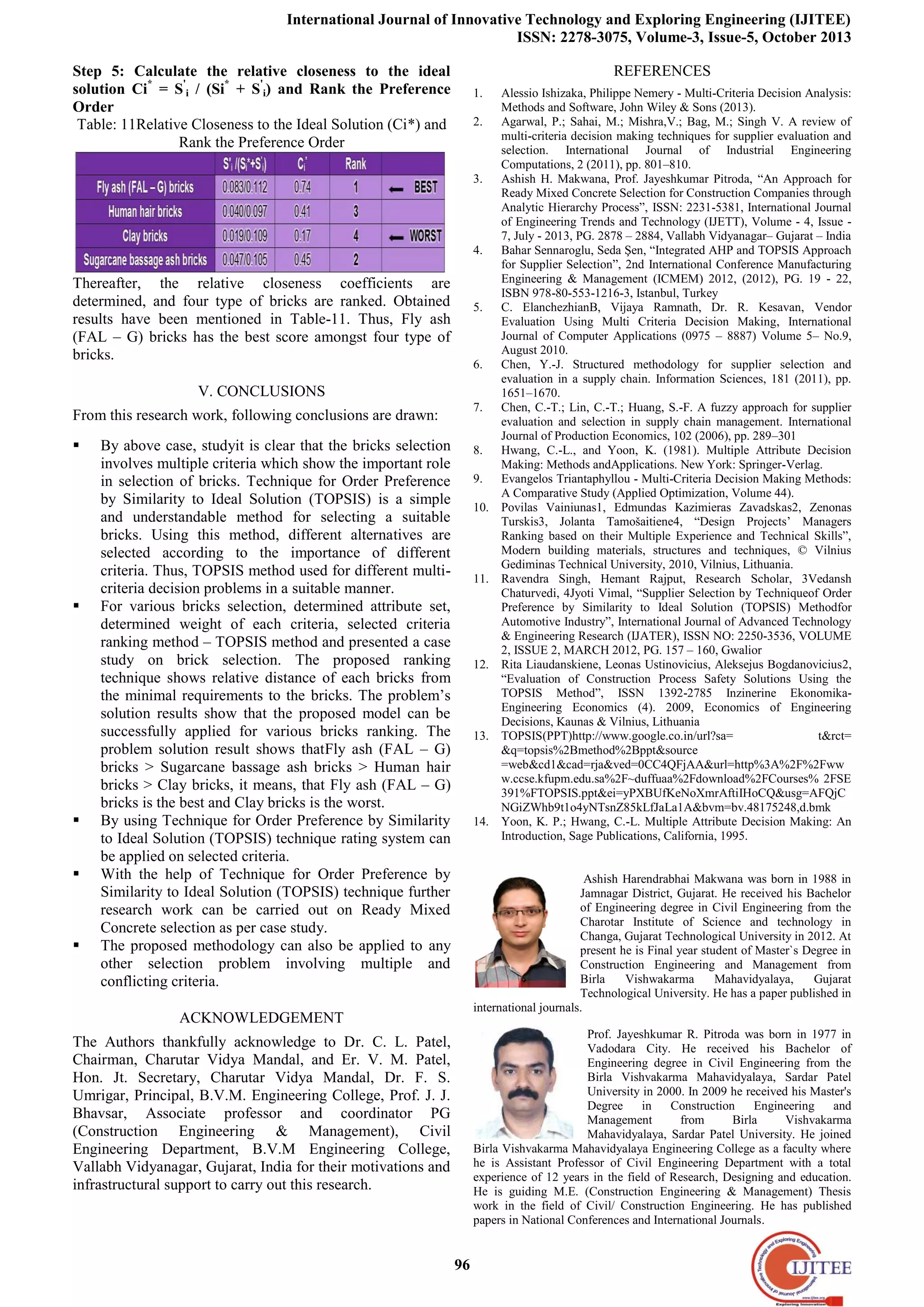 International Journal of Innovative Technology and Exploring Engineering (IJITEE)
ISSN: 2278-3075, Volume-3, Issue-5, October 2013
96
Step 5: Calculate the relative closeness to the ideal
solution Ci*
= S'
i / (Si*
+ S'
i) and Rank the Preference
Order
Table: 11Relative Closeness to the Ideal Solution (Ci*) and
Rank the Preference Order
Thereafter, the relative closeness coefficients are
determined, and four type of bricks are ranked. Obtained
results have been mentioned in Table-11. Thus, Fly ash
(FAL – G) bricks has the best score amongst four type of
bricks.
V. CONCLUSIONS
From this research work, following conclusions are drawn:
 By above case, studyit is clear that the bricks selection
involves multiple criteria which show the important role
in selection of bricks. Technique for Order Preference
by Similarity to Ideal Solution (TOPSIS) is a simple
and understandable method for selecting a suitable
bricks. Using this method, different alternatives are
selected according to the importance of different
criteria. Thus, TOPSIS method used for different multi-
criteria decision problems in a suitable manner.
 For various bricks selection, determined attribute set,
determined weight of each criteria, selected criteria
ranking method – TOPSIS method and presented a case
study on brick selection. The proposed ranking
technique shows relative distance of each bricks from
the minimal requirements to the bricks. The problem’s
solution results show that the proposed model can be
successfully applied for various bricks ranking. The
problem solution result shows thatFly ash (FAL – G)
bricks > Sugarcane bassage ash bricks > Human hair
bricks > Clay bricks, it means, that Fly ash (FAL – G)
bricks is the best and Clay bricks is the worst.
 By using Technique for Order Preference by Similarity
to Ideal Solution (TOPSIS) technique rating system can
be applied on selected criteria.
 With the help of Technique for Order Preference by
Similarity to Ideal Solution (TOPSIS) technique further
research work can be carried out on Ready Mixed
Concrete selection as per case study.
 The proposed methodology can also be applied to any
other selection problem involving multiple and
conflicting criteria.
ACKNOWLEDGEMENT
The Authors thankfully acknowledge to Dr. C. L. Patel,
Chairman, Charutar Vidya Mandal, and Er. V. M. Patel,
Hon. Jt. Secretary, Charutar Vidya Mandal, Dr. F. S.
Umrigar, Principal, B.V.M. Engineering College, Prof. J. J.
Bhavsar, Associate professor and coordinator PG
(Construction Engineering & Management), Civil
Engineering Department, B.V.M Engineering College,
Vallabh Vidyanagar, Gujarat, India for their motivations and
infrastructural support to carry out this research.
REFERENCES
1. Alessio Ishizaka, Philippe Nemery - Multi-Criteria Decision Analysis:
Methods and Software, John Wiley & Sons (2013).
2. Agarwal, P.; Sahai, M.; Mishra,V.; Bag, M.; Singh V. A review of
multi-criteria decision making techniques for supplier evaluation and
selection. International Journal of Industrial Engineering
Computations, 2 (2011), pp. 801–810.
3. Ashish H. Makwana, Prof. Jayeshkumar Pitroda, “An Approach for
Ready Mixed Concrete Selection for Construction Companies through
Analytic Hierarchy Process”, ISSN: 2231-5381, International Journal
of Engineering Trends and Technology (IJETT), Volume - 4, Issue -
7, July - 2013, PG. 2878 – 2884, Vallabh Vidyanagar– Gujarat – India
4. Bahar Sennaroglu, Seda Şen, “Integrated AHP and TOPSIS Approach
for Supplier Selection”, 2nd International Conference Manufacturing
Engineering & Management (ICMEM) 2012, (2012), PG. 19 - 22,
ISBN 978-80-553-1216-3, Istanbul, Turkey
5. C. ElanchezhianB, Vijaya Ramnath, Dr. R. Kesavan, Vendor
Evaluation Using Multi Criteria Decision Making, International
Journal of Computer Applications (0975 – 8887) Volume 5– No.9,
August 2010.
6. Chen, Y.-J. Structured methodology for supplier selection and
evaluation in a supply chain. Information Sciences, 181 (2011), pp.
1651–1670.
7. Chen, C.-T.; Lin, C.-T.; Huang, S.-F. A fuzzy approach for supplier
evaluation and selection in supply chain management. International
Journal of Production Economics, 102 (2006), pp. 289–301
8. Hwang, C.-L., and Yoon, K. (1981). Multiple Attribute Decision
Making: Methods andApplications. New York: Springer-Verlag.
9. Evangelos Triantaphyllou - Multi-Criteria Decision Making Methods:
A Comparative Study (Applied Optimization, Volume 44).
10. Povilas Vainiunas1, Edmundas Kazimieras Zavadskas2, Zenonas
Turskis3, Jolanta Tamošaitiene4, “Design Projects’ Managers
Ranking based on their Multiple Experience and Technical Skills”,
Modern building materials, structures and techniques, © Vilnius
Gediminas Technical University, 2010, Vilnius, Lithuania.
11. Ravendra Singh, Hemant Rajput, Research Scholar, 3Vedansh
Chaturvedi, 4Jyoti Vimal, “Supplier Selection by Techniqueof Order
Preference by Similarity to Ideal Solution (TOPSIS) Methodfor
Automotive Industry”, International Journal of Advanced Technology
& Engineering Research (IJATER), ISSN NO: 2250-3536, VOLUME
2, ISSUE 2, MARCH 2012, PG. 157 – 160, Gwalior
12. Rita Liaudanskiene, Leonas Ustinovicius, Aleksejus Bogdanovicius2,
“Evaluation of Construction Process Safety Solutions Using the
TOPSIS Method”, ISSN 1392-2785 Inzinerine Ekonomika-
Engineering Economics (4). 2009, Economics of Engineering
Decisions, Kaunas & Vilnius, Lithuania
13. TOPSIS(PPT)http://www.google.co.in/url?sa= t&rct=
&q=topsis%2Bmethod%2Bppt&source
=web&cd1&cad=rja&ved=0CC4QFjAA&url=http%3A%2F%2Fww
w.ccse.kfupm.edu.sa%2F~duffuaa%2Fdownload%2FCourses% 2FSE
391%FTOPSIS.ppt&ei=yPXBUfKeNoXmrAftiIHoCQ&usg=AFQjC
NGiZWhb9t1o4yNTsnZ85kLfJaLa1A&bvm=bv.48175248,d.bmk
14. Yoon, K. P.; Hwang, C.-L. Multiple Attribute Decision Making: An
Introduction, Sage Publications, California, 1995.
Ashish Harendrabhai Makwana was born in 1988 in
Jamnagar District, Gujarat. He received his Bachelor
of Engineering degree in Civil Engineering from the
Charotar Institute of Science and technology in
Changa, Gujarat Technological University in 2012. At
present he is Final year student of Master`s Degree in
Construction Engineering and Management from
Birla Vishwakarma Mahavidyalaya, Gujarat
Technological University. He has a paper published in
international journals.
Prof. Jayeshkumar R. Pitroda was born in 1977 in
Vadodara City. He received his Bachelor of
Engineering degree in Civil Engineering from the
Birla Vishvakarma Mahavidyalaya, Sardar Patel
University in 2000. In 2009 he received his Master's
Degree in Construction Engineering and
Management from Birla Vishvakarma
Mahavidyalaya, Sardar Patel University. He joined
Birla Vishvakarma Mahavidyalaya Engineering College as a faculty where
he is Assistant Professor of Civil Engineering Department with a total
experience of 12 years in the field of Research, Designing and education.
He is guiding M.E. (Construction Engineering & Management) Thesis
work in the field of Civil/ Construction Engineering. He has published
papers in National Conferences and International Journals.
 