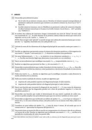 VI ARRAYS 5
39 Desarrollar procedimientos para:
a) Ver el valor de un n´umero romano, esto es: Devolver el n´umero natural correspondiente al
par´ametro cadena de caracteres que contiene a un n´umero romano (ej.: RomIICard(“XIV”)
dar´ıa 14).
b) Escribir n´umeros romanos, esto es: Modiﬁcar un par´ametro cadena de caracteres dejando
en ella el n´umero natural que se le pasa en al estilo romano (CardIIRom(s, 1997) pondr´ıa
en s “MCMXCVII”)
40 Se reciben dos cadenas de caracteres (largas) conteniendo una serie de “l´ıneas” de texto cada
una terminada en ’n’. Se pide eliminar de la primera cadena todas las l´ıneas que est´en en la
segunda: restaLin(ES Cadena t, Cadena s).
NOTA: Para recoger cada “p´arrafo” se puede recoge una cadena de caracteres hasta que se reco-
jan dos ’n’ seguidos, haciendo esto con cada p´arrafo t y s.
41 Calcular la suma de los elementos de la diagonal principal de una matriz cuatro por cuatro (4 ×
4).
42 Escribir un algoritmo que permita sumar el n´umero de elementos positivos y el de negativos de
una matriz T, siendo T una matriz de M × N elementos recibida como par´ametro.
43 Un array bidimensional a ∈ Mm×m es sim´etrico si sus elementos satisfacen aij = aji ∀i, j ∈
1 . . . m. Escribe una funci´on l´ogica que determine si una matriz es o no sim´etrica.
44 Hacer un procedimiento que modiﬁque una matriz AN×M trasponi´endola, esto es: aij = aji.
45 Realizar un algoritmo que permute las ﬁlas i y j de una matriz M × N
46 Desarrollar un procedimiento que eval´ue el producto de dos matrices AN×K × BK×M . Para ello
el procedimiento recibir´a las matrices como par´ametros y devolver´a el resultado en una tercera
matriz.
47 Dada una matriz AM×N , dise˜nar un algoritmo que la modiﬁque restando a cada elemento la
media aritm´etica de su columna.
48 Dada una matriz cuadrada de enteros, se pide un algoritmo que
a) imprima de cada paralela superior a la diagonal principal, el valor m´aximo,
b) imprima de cada paralela inferior a la diagonal principal, el valor m´ınimo.
49 Hacer una funci´on que encuentre la diagonal de una matriz N × M cuya suma de elementos
sea mayor. N´otese que las diagonales pueden ser o bien de pendiente negativa  o bien de
pendiente positiva //
50 Desarrollar una funci´on que eval´ue el determinante de una matriz cuadrada de orden tres.
¿C´omo se podr´ıa ampliar este procedimiento para que nos sirviese tambi´en en otros casos?
51 Desarrollar un algoritmo que recibiendo un tablero de ajedrez MN×N y en el que se coloquen N
reinas (0’s y 1’s; los unos ser´ıan las reinas), devuelva cierto si no se atacan entre ellas y falso si se
atacan.
52 Considera un mini tablero de ajedrez M4×4 y trata de situar 4 reinas, de tal modo que no se
coman entre s´ı1
. Aprovechar la respuesta del ejercicio 51.
53 Una matriz tiene un punto de silla en una de sus componentes si es el mayor valor de su columna
y el menor de su ﬁla. Dise˜nar un algoritmo que recibiendo una matriz m ∈ Mn×n, escriba en la
pantalla las coordenadas de todos sus puntos silla.
1Como todos sabemos, una reina en el ajedrez ‘come’ sobre su ﬁla, su columna y las dos diagonales que pasan por su posi-
ci´on.
 