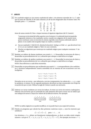 VI ARRAYS 6
54 Un cuadrado m´agico es una matriz cuadrada de orden n de n´umeros naturales de 1 a n2
, tales
que la suma de cada ﬁla, la de cada columna y la de las dos diagonales dan el mismo valor. Por
ejemplo, para n = 5, tenemos:
15 8 1 24 17
16 14 7 5 23
22 20 13 6 4
3 21 19 12 10
9 2 25 18 11
tiene de suma com´un 65. Para n impar tenemos el siguiente algoritmo (de H. Coxeter):
“comenzar en la mitad de la ﬁla superior con el n´umero 1 ir subiendo hacia la izquierda
asignando n´umeros a los cuadrados vac´ıos; cuando nos salgamos de la matriz reem-
pezar continuar como si estuviese la misma repetida como losetas cubriendo todo el
plano; si un cuadro est´a ocupado, bajar un cuadro y continuar”
a) Sea un cuadrado N CUAD[N][N], dise˜nar la funci´on B EsM´agica(CUAD a); que devolver´a ‘cier-
to’ si a es un cuadrado m´agico y ‘falso’ en caso contrario.
b) Dise˜nar un algoritmo que construya un cuadrado m´agico para cualquier constante N im-
par dada.
55 Modelar un tablero de damas mediante una matriz 8 × 8. Desarrollar la estructura de datos y
desarrollar un procedimiento de Inicializaci´on que coloque a cada ﬁcha en su lugar.
56 Modelar un tablero de ajedrez mediante una matriz 8 × 8. Desarrollar la estructura de datos y
desarrollar un procedimiento de Inicializaci´on que coloque a cada ﬁcha en su lugar.
NOTA: Para referirnos a cada ﬁcha enumerlas.
57 Desarrollar un procedimiento que recibiendo una matriz 3 × 4 correspondiente a los coeﬁcien-
tes y t´erminos independientes (matriz extendida) de un sistema de tres ecuaciones con tres
inc´ognitas:
a11x1 + a12x2 + a13x3 = b1
a21x1 + a22x2 + a23x3 = b2
a31x1 + a32x2 + a33x3 = b3
Devuelva en en un vector x por referencia, con tres componentes, los valores de x1, x2 y x3 que
la satisfacen, si existen. En un segundo par´ametro devolver´a un tipo enumerado con el tipo de
ecuaci´on de que se trate. Utilizar la regla de Cr´amer cuando sea necesario.
58 Ordenar un vector mediante un vector de ´ındices. Se tiene un vector de enteros cualesquiera.
Obtener otro de forma que el contenido de cada elemento del nuevo vector sea un ´ındice que
nos indique de menor a mayor los valores de la tabla de enteros. Por ejemplo:
10 5 -7 0 12
1 2 3 4 5
valor
3 4 2 1 5
1 2 3 4 5
índice
NOTA: La tabla original no se podr´a modiﬁcar, ni se puede hacer una copia de la misma.
59 Dise˜na un programa que calcule las diez primeras cuaternas cuyos xi sean los menores que
satisfacen:
x3
i = a3
i + b3
i + c3
i , para i = 1, . . . , 10. (1)
Los t´erminos a, b y c deben ser linealmente independientes, es decir, no debe existir ning´un
n´umero n tal que si
−→
Ai = (ai, bi, ci) y
−→
Aj = (aj, bj, cj),
−→
Ai = n
−→
Aj. Por ejemplo, las ternas a = 1,
 