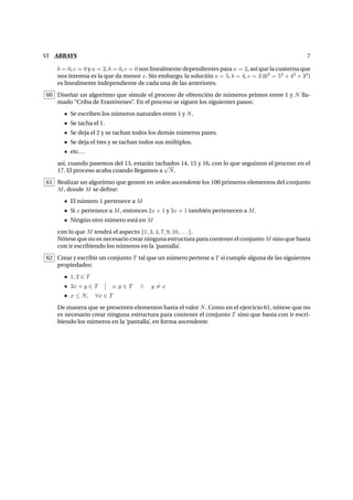 VI ARRAYS 7
b = 0, c = 0 y a = 2, b = 0, c = 0 son linealmente dependientes para n = 2, as´ı que la cuaterna que
nos interesa es la que da menor x. Sin embargo, la soluci´on a = 5, b = 4, c = 3 (63
= 53
+ 43
+ 33
)
es linealmente independiente de cada una de las anteriores.
60 Dise˜nar un algoritmo que simule el proceso de obtenci´on de n´umeros primos entre 1 y N lla-
mado “Criba de Erast´otenes”. En el proceso se siguen los siguientes pasos:
Se escriben los n´umeros naturales entre 1 y N.
Se tacha el 1.
Se deja el 2 y se tachan todos los dem´as n´umeros pares.
Se deja el tres y se tachan todos sus m´ultiplos.
etc...
as´ı, cuando pasemos del 13, estar´an tachados 14, 15 y 16, con lo que seguimos el proceso en el
17. El proceso acaba cuando llegamos a
√
N.
61 Realizar un algoritmo que genere en orden ascendente los 100 primeros elementos del conjunto
M, donde M se deﬁne:
El n´umero 1 pertenece a M
Si x pertenece a M, entonces 2x + 1 y 3x + 1 tambi´en pertenecen a M.
Ning´un otro n´umero est´a en M
con lo que M tendr´a el aspecto {1, 3, 4, 7, 9, 10, . . . }.
N´otese que no es necesario crear ninguna estructura para contener el conjunto M sino que basta
con ir escribiendo los n´umeros en la ‘pantalla’.
62 Crear y escribir un conjunto T tal que un n´umero pertene a T si cumple alguna de las siguientes
propiedades:
1, 2 ∈ T
3x + y ∈ T x, y ∈ T ∧ y = x
x ≤ N, ∀x ∈ T
De manera que se presenten elementos hasta el valor N. Como en el ejercicio 61, n´otese que no
es necesario crear ninguna estructura para contener el conjunto T sino que basta con ir escri-
biendo los n´umeros en la ‘pantalla’, en forma ascendente.
 