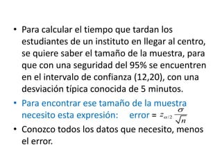 • Para calcular el tiempo que tardan los
estudiantes de un instituto en llegar al centro,
se quiere saber el tamaño de la muestra, para
que con una seguridad del 95% se encuentren
en el intervalo de confianza (12,20), con una
desviación típica conocida de 5 minutos.
• Para encontrar ese tamaño de la muestra
necesito esta expresión: error =
• Conozco todos los datos que necesito, menos
el error.
/2z
n


 