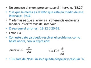 • No conozco el error, pero conozco el intervalo, (12,20)
• Y sé que la media es el dato que esta en medio de ese
intervalo: x=16.
• Y además sé que el error es la diferencia entre esta
media y los extremos del intervalo.
• O sea que el error es: 16-12 ó 20-16.
• Error = 4
• Con este dato ya puedo resolver el problema, como
hasta ahora, con la expresión:
error =
• 1´96 sale del 95%. Ya sólo queda despejar y calcular ´n´.
n
/2z
n


/2
n
/2
n

5
4 1´96
n

 