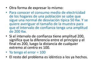 • Otra forma de expresar lo mismo:
• Para conocer el consumo medio de electricidad
de los hogares de una población se sabe que
sigue una normal de desviación típica 50 Kw. Y se
quiere averiguar el tamaño de la muestra para
que el intervalo de confianza tenga una amplitud
de 200 Kw.
• Si el intervalo de confianza tiene amplitud 200,
significa que la diferencia entre el principio y el
final es 200, luego la distancia de cualquier
extremo al centro es 100.
• Ya tengo el error = 100
• El resto del problema es idéntico a los ya hechos.
 