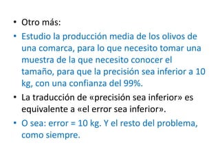 • Otro más:
• Estudio la producción media de los olivos de
una comarca, para lo que necesito tomar una
muestra de la que necesito conocer el
tamaño, para que la precisión sea inferior a 10
kg, con una confianza del 99%.
• La traducción de «precisión sea inferior» es
equivalente a «el error sea inferior».
• O sea: error = 10 kg. Y el resto del problema,
como siempre.
 
