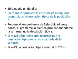 • Sólo queda un detalle:
• En todos los problemas vistos hasta ahora, nos
proporciona la desviación típica de la población
σ.
• Pero en algún problema de Selectividad, muy
pocos, el problema lo plantea proporcionándome
la varianza, no la desviación típica.
• Si es así, sólo tienes que recordar que la
desviación típica es la raíz cuadrada de la
varianza.
• Si v=49, la desviación típica será 49 7  
 