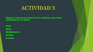 ACTIVIDAD 3
Realiza 5 operaciones básicas en tu cuaderno y que estén
calificadas por un adulto.
Suma
Resta
Multiplicación
División
Fracción
 