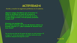 ACTIVIDAD 6
Escribe y resuelve los siguientes problemas en el cuaderno.
Algunos amigos decidieron que al terminar la
fiesta se dividirían el resto de la pastel en
partes iguales. Si sobró un cuarto de la torta,
y cada amigo se llevó 1/16 del pastel ¿Cuántos
amigos era?
Alumnos con puntaje alto
En el último examen, 3/4 de los 48 alumnos obtuvo un
puntaje superior a 7. ¿Qué cantidad de alumnos tuvo
esas notas?
De una tira de cinta de 30 metros de largo, se cortó primero 1/5
y luego 1/4 de lo que quedaba. ¿Cuántos metros de cinta
quedaron después del segundo corte?
Martes 28
 