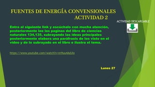 FUENTES DE ENERGÍA CONVENSIONALES
ACTIVIDAD 2
Entra al siguiente link y escúchalo con mucha atención,
posteriormente lee las paginas del libro de ciencias
naturales 134,135, subrayando las ideas principales
posteriormente elabora una paráfrasis de los visto en el
video y de lo subrayado en el libro e ilustra el tema.
https://www.youtube.com/watch?v=nrHuu4AdJio
Lunes 27
ACTIVIDAD DESCARGABLE
 