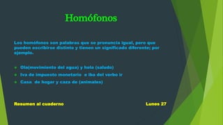 Homófonos
Los homófonos son palabras que se pronuncia igual, pero que
pueden escribirse distinto y tienen un significado diferente; por
ejemplo.
 Ola(movimiento del agua) y hola (saludo)
 Iva de impuesto monetario e iba del verbo ir
 Casa de hogar y caza de (animales)
Resumen al cuaderno Lunes 27
 