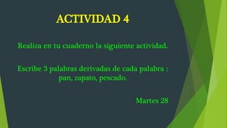 ACTIVIDAD 4
Realiza en tu cuaderno la siguiente actividad.
Escribe 3 palabras derivadas de cada palabra :
pan, zapato, pescado.
Martes 28
 