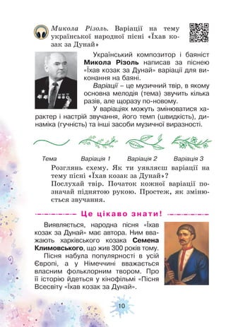 10
Це цікав о з н а ти !
Виявляється, народна пісня «Їхав
козак за Дунай» має автора. Ним вва-
жають харківського козака Семена
Климовського, що жив 300 років тому.
Пісня набула популярності в усій
Європі, а у Німеччині вважається
власним фольклорним твором. Про
її історію йдеться у кінофільмі «Пісня
Всесвіту «Їхав козак за Дунай».
Український композитор і баяніст
Микола Різоль написав за піснею
«Їхав козак за Дунай» варіації для ви-
конання на баяні.
Варіації – це музичний твір, в якому
основна мелодія (тема) звучить кілька
разів, але щоразу по-новому.
У варіаціях можуть змінюватися ха-
рактер і настрій звучання, його темп (швидкість), ди-
наміка (гучність) та інші засоби музичної виразності.
Микола Різоль. Варіації на тему
української народної пісні «Їхав ко-
зак за Дунай»
Розглянь схему. Як ти уявляєш варіації на
тему пісні «Їхав козак за Дунай»?
Послухай твір. Початок кожної варіації по-
значай піднятою рукою. Простеж, як зміню-
ється звучання.
Тема Варіація 1 Варіація 2 Варіація 3
 