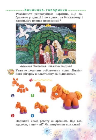 11
Розгляньте репродукцію картини. Що зо-
бражено у центрі і по краях, на ближньому і
дальньому планах композиції?
Уважно розглянь зображення лоша. Виліпи
його фігурку з пластиліну за підказками.
Людмила Вітковська. Їхав козак за Дунай
Порівняй свою роботу зі зразком. Що тобі
вдалося, а що – ні? Як виправити помилки?
Хвилинка-гов ори н ка
 