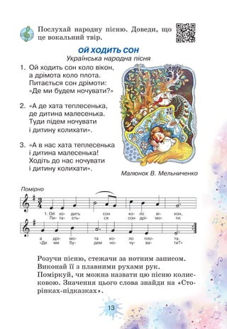 13
Послухай народну пісню. Доведи, що
це вокальний твір.
Розучи пісню, стежачи за нотним записом.
Виконай її з плавними рухами рук.
Поміркуй, чи можна назвати цю пісню колис-
ковою. Значення цього слова знайди на «Сто-
рінках-підказках».
Малюнок В. Мельниченко
ОЙ ХОДИТЬ СОН
Українська народна пісня
1. Ой ходить сон коло вікон,
а дрімота коло плота.
Питається сон дрімоти:
«Де ми будем ночувати?»
2. «А де хата теплесенька,
де дитина малесенька.
Туди підем ночувати
і дитину колихати».
3. «А в нас хата теплесенька
і дитина малесенька!
Ходіть до нас ночувати
і дитину колихати».
Помірно
а дрі мо та ко ло пло та.
«Де ми бу- дем но- чу- ва- ти?»
1. Ой хо дить сон ко ло ві кон,
Пи- та- єть- ся сон дрі- мо- ти:
 