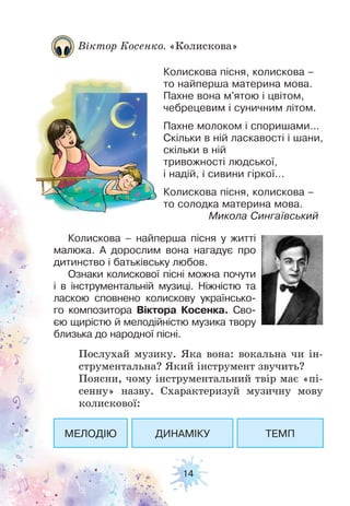 14
Віктор Косенко. «Колискова»
Колискова пісня, колискова –
то найперша материна мова.
Пахне вона м'ятою і цвітом,
чебрецевим і суничним літом.
Пахне молоком і споришами…
Скільки в ній ласкавості і шани,
скільки в ній
тривожності людської,
і надій, і сивини гіркої…
Колискова пісня, колискова –
то солодка материна мова.
Микола Сингаївський
Колискова – найперша пісня у житті
малюка. А дорослим вона нагадує про
дитинство і батьківську любов.
Ознаки колискової пісні можна почути
і в інструментальній музиці. Ніжністю та
ласкою сповнено колискову українсько-
го композитора Віктора Косенка. Сво-
єю щирістю й мелодійністю музика твору
близька до народної пісні.
Послухай музику. Яка вона: вокальна чи ін-
струментальна? Який інструмент звучить?
Поясни, чому інструментальний твір має «пі-
сенну» назву. Схарактеризуй музичну мову
колискової:
МЕЛОДІЮ ДИНАМІКУ ТЕМП
 