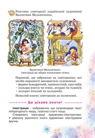 15
Ілюстрація – зображення, що супроводжує текст
літературного твору, газетної статті тощо.
Створюють ілюстрації художники-ілюстратори.
У давнину рукописні книги художники ілюстрували
вручну.
Розглянь ілюстрації української художниці
Валентини Мельниченко.
Порівняй, що зображено на ілюстраціях; які
засоби виразності використала художниця:
• формат (квадратний, прямокутний, круглий);
• кольори (світлі чи темні, яскраві чи тьмяні);
• колорит (теплий чи холодний).
Намалюй власну ілюстрацію до колискової.
Це цікаво з н а ти !
Валентина Мельниченко.
Ілюстрації до збірки колискових пісень
 
