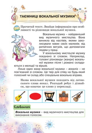 16
ТАЄМНИЦІ ВОКАЛЬНОЇ МУЗИКИ
Прочитай текст. Знайди інформацію про особ-
ливості та різновиди вокальної музики.
Назва вокальної музики походить від латин-
ського слова вокал. Розгадай ребус і дізнай-
ся, що означає це слово у перекладі.
Вокальна музика – найдавніший
вид музичного мистецтва. Вона
виникла від наспівів, якими зако-
лисували мами своїх малюків; від
ритмічних вигуків, що допомагали
людям у праці.
У вокальному мистецтві музику
поєднано зі словом. Наприклад,
головні різновиди (жанри) вокаль-
ної музики пісня і романс склада-
ються з мелодії та віршів.
Лише один жанр вокальної музики – вокаліз – не
пов’язаний зі словом. Це твір для співу на будь-який
голосний чи склад або спеціальна вокальна вправа.
Вокальна музика – вид музичного мистецтва для
виконання голосом.
Словничок
 