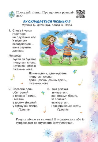 17
Послухай пісню. Про що вона розпові-
дає?
Розучи пісню та виконай її з оплесками або із
супроводом на шумових інструментах.
ЯК СКЛАДАЄТЬСЯ ПІСЕНЬКА?
Музика О. Антоняка, слова А. Орел
1. Слова і нотки
граються,
не слухаючи нас.
У пісеньку
складаються —
вона звучить
для вас.
Приспів:
Буква за буквою
пишуться слова,
нотка за ноткою —
пісенька нова.
Дзинь-дзень, дзинь-дзень,
пишуться слова,
дзинь-дзень, дзинь-дзень,
пісенька нова.
2. Веселий день
обвітрений
в словах її живе,
і місяць,
з шовку зітканий,
у темну ніч пливе.
Приспів.
3. Там річечка
звивається,
за нотками біжить,
їй сонечко
всміхається,
і так привільно жить.
Приспів.
 