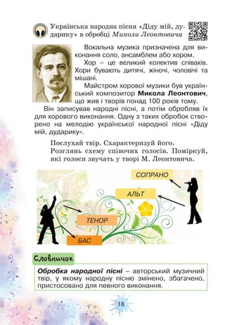 18
Українська народна пісня «Діду мій, ду-
дарику» в обробці Миколи Леонтовича
Вокальна музика призначена для ви-
конання соло, ансамблем або хором.
Хор – це великий колектив співаків.
Хори бувають дитячі, жіночі, чоловічі та
мішані.
Майстром хорової музики був україн-
ський композитор Микола Леонтович,
що жив і творів понад 100 років тому.
Він записував народні пісні, а потім обробляв їх
для хорового виконання. Одну з таких обробок ство-
рено на мелодію української народної пісні «Діду
мій, дударику».
Послухай твір. Схарактеризуй його.
Розглянь схему співочих голосів. Поміркуй,
які голоси звучать у творі М. Леонтовича.
Обробка народної пісні – авторський музичний
твір, у якому народну пісню змінено, збагачено,
пристосовано для певного виконання.
Словничок
БАС
ТЕНОР
АЛЬТ
СОПРАНО
 