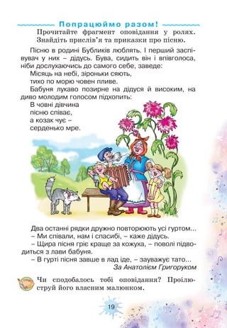 19
Два останні рядки дружно повторюють усі гуртом...
– Ми співали, нам і спасибі, – каже дідусь.
– Щира пісня гріє краще за кожуха, – поволі підво-
диться з лави бабуня.
– В гурті пісня завше в лад іде, – зауважує тато...
За Анатолієм Григоруком
Пісню в родині Бубликів люблять. І перший заспі-
вувач у них – дідусь. Бува, сидить він і впівголоса,
ніби дослухаючись до самого себе, заведе:
Місяць на небі, зіроньки сяють,
тихо по морю човен пливе.
Бабуня лукаво позирне на дідуся й високим, на
диво молодим голосом підхопить:
В човні дівчина
пісню співає,
а козак чує –
серденько мре.
Прочитайте фрагмент оповідання у ролях.
Знайдіть прислів’я та приказки про пісню.
Чи сподобалось тобі оповідання? Проілю-
струй його власним малюнком.
Попрацюймо ра з ом !
 