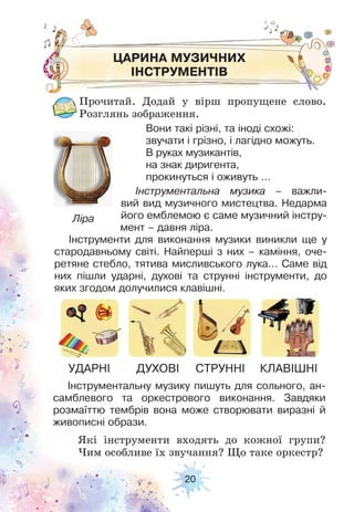 20
ЦАРИНА МУЗИЧНИХ
ІНСТРУМЕНТІВ
Прочитай. Додай у вірш пропущене слово.
Розглянь зображення.
Які інструменти входять до кожної групи?
Чим особливе їх звучання? Що таке оркестр?
Вони такі різні, та іноді схожі:
звучати і грізно, і лагідно можуть.
В руках музикантів,
на знак диригента,
прокинуться і оживуть …
Інструментальна музика – важли-
вий вид музичного мистецтва. Недарма
його емблемою є саме музичний інстру-
мент – давня ліра.
Інструменти для виконання музики виникли ще у
стародавньому світі. Найперші з них – каміння, оче-
ретяне стебло, тятива мисливського лука… Саме від
них пішли ударні, духові та струнні інструменти, до
яких згодом долучилися клавішні.
Інструментальну музику пишуть для сольного, ан-
самблевого та оркестрового виконання. Завдяки
розмаїттю тембрів вона може створювати виразні й
живописні образи.
УДАРНІ ДУХОВІ СТРУННІ КЛАВІШНІ
Ліра
 