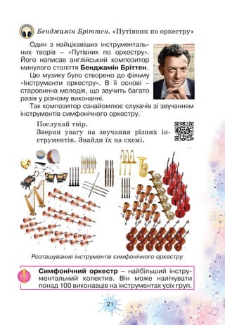 21
Послухай твір.
Зверни увагу на звучання різних ін-
струментів. Знайди їх на схемі.
Бенджамін Бріттен. «Путівник по оркестру»
Один з найцікавіших інструменталь-
них творів – «Путівник по оркестру».
Його написав англійський композитор
минулого століття Бенджамін Бріттен.
Цю музику було створено до фільму
«Інструменти оркестру». В її основі –
старовинна мелодія, що звучить багато
разів у різному виконанні.
Так композитор ознайомлює слухачів зі звучанням
інструментів симфонічного оркестру.
Розташування інструментів симфонічного оркестру
Симфонічний оркестр – найбільший інстру-
ментальний колектив. Він може налічувати
понад 100 виконавців на інструментах усіх груп.
 