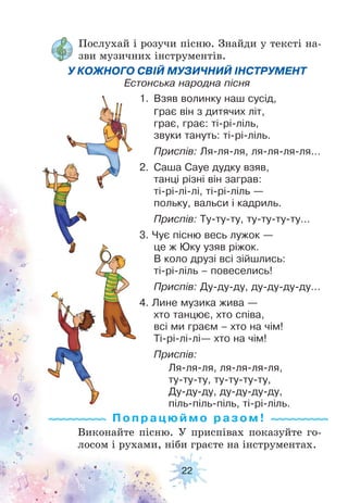 22
Послухай і розучи пісню. Знайди у тексті на-
зви музичних інструментів.
Виконайте пісню. У приспівах показуйте го-
лосом і рухами, ніби граєте на інструментах.
У КОЖНОГО СВІЙ МУЗИЧНИЙ ІНСТРУМЕНТ
Естонська народна пісня
1. Взяв волинку наш сусід,
грає він з дитячих літ,
грає, грає: ті-рі-ліль,
звуки тануть: ті-рі-ліль.
Приспів: Ля-ля-ля, ля-ля-ля-ля…
2. Саша Сауе дудку взяв,
танці різні він заграв:
ті-рі-лі-лі, ті-рі-ліль —
польку, вальси і кадриль.
Приспів: Ту-ту-ту, ту-ту-ту-ту…
3. Чує пісню весь лужок —
це ж Юку узяв ріжок.
В коло друзі всі зійшлись:
ті-рі-ліль – повеселись!
Приспів: Ду-ду-ду, ду-ду-ду-ду…
4. Лине музика жива —
хто танцює, хто співа,
всі ми граєм – хто на чім!
Ті-рі-лі-лі— хто на чім!
Приспів:
Ля-ля-ля, ля-ля-ля-ля,
ту-ту-ту, ту-ту-ту-ту,
Ду-ду-ду, ду-ду-ду-ду,
піль-піль-піль, ті-рі-ліль.
Попрацюй м о ра з ом !
 